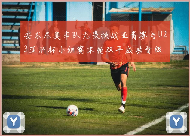安东尼奥率队无畏挑战亚青赛与U23亚洲杯小组赛末轮双平成功晋级