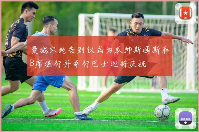 曼城末轮告别仪式为瓜帅斯通斯和B席送行并举行巴士巡游庆祝