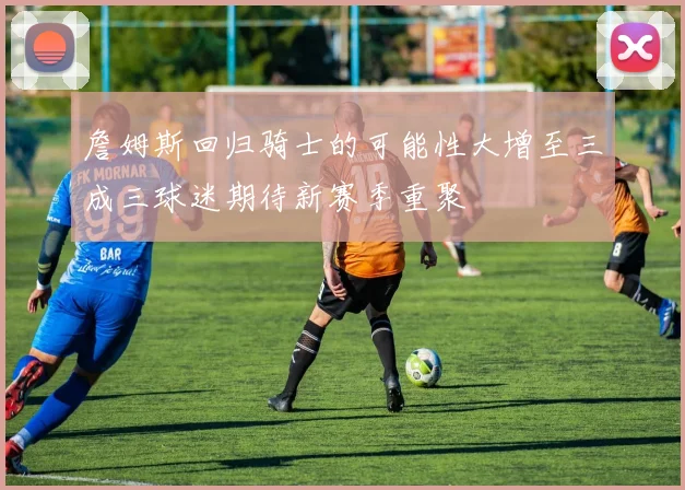 詹姆斯回归骑士的可能性大增至三成三球迷期待新赛季重聚