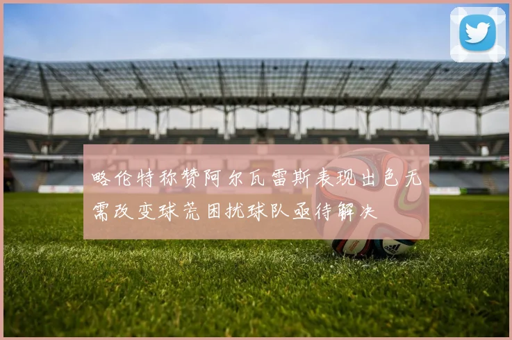 略伦特称赞阿尔瓦雷斯表现出色无需改变球荒困扰球队亟待解决