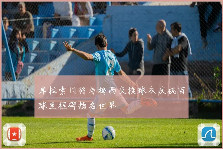 库拉索门将与梅西交换球衣庆祝百球里程碑扬名世界
