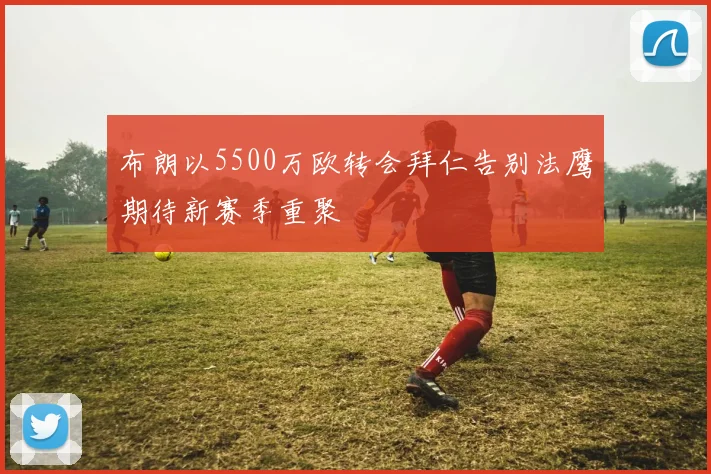 布朗以5500万欧转会拜仁告别法鹰期待新赛季重聚