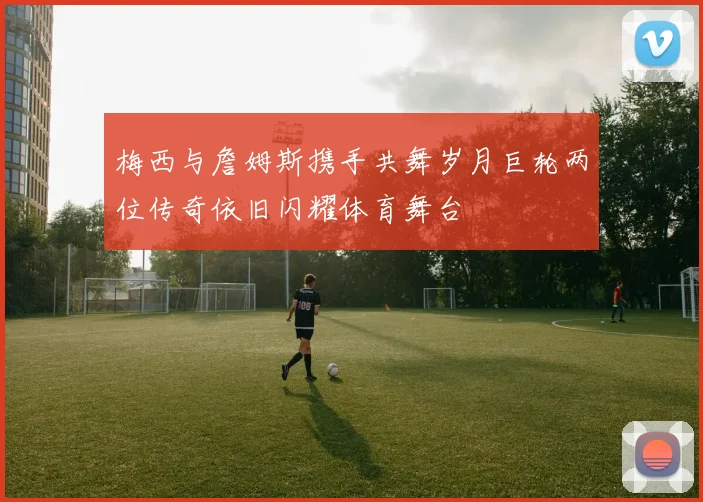 梅西与詹姆斯携手共舞岁月巨轮两位传奇依旧闪耀体育舞台
