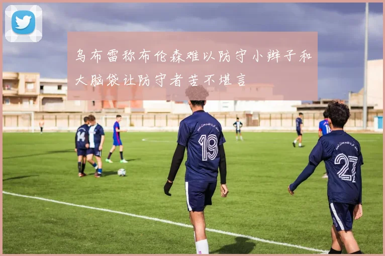 乌布雷称布伦森难以防守小辫子和大脑袋让防守者苦不堪言