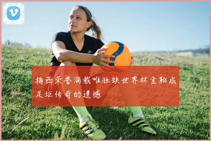 梅西荣誉满载唯独缺世界杯金靴成足坛传奇的遗憾
