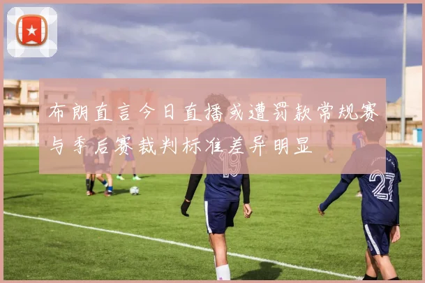 布朗直言今日直播或遭罚款常规赛与季后赛裁判标准差异明显