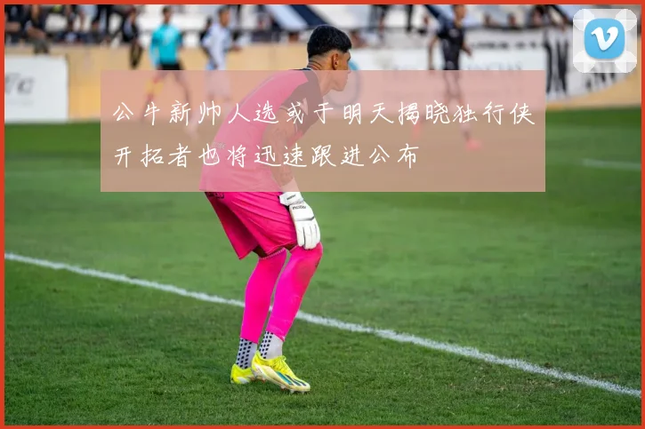 公牛新帅人选或于明天揭晓独行侠开拓者也将迅速跟进公布