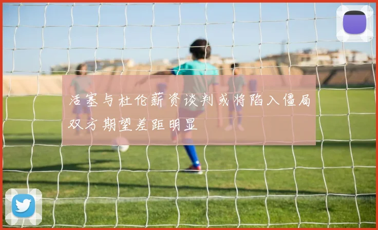活塞与杜伦薪资谈判或将陷入僵局双方期望差距明显