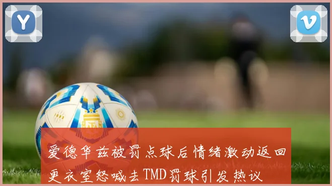 爱德华兹被罚点球后情绪激动返回更衣室怒喊去TMD罚球引发热议