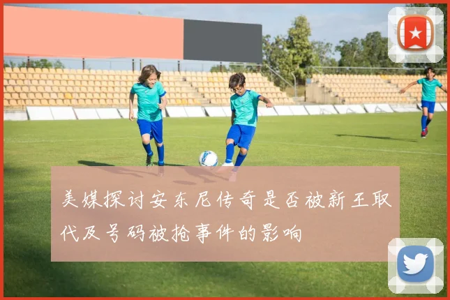 美媒探讨安东尼传奇是否被新王取代及号码被抢事件的影响