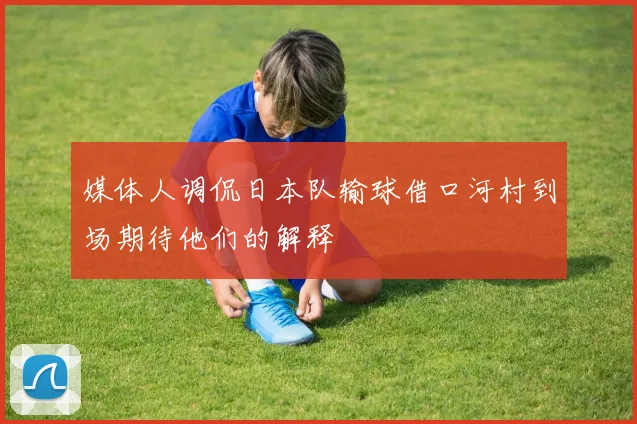 媒体人调侃日本队输球借口河村到场期待他们的解释