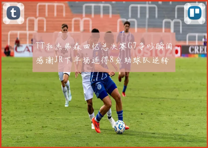 TT和杰弗森回忆总决赛G7争吵瞬间感谢JR下半场连得8分助球队逆转