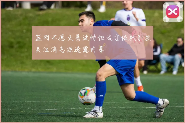篮网不愿交易波特但流言依然引发关注消息源透露内幕