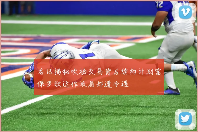 名记揭秘吹杨交易背后续约计划富保罗欲运作浓眉却遭冷遇