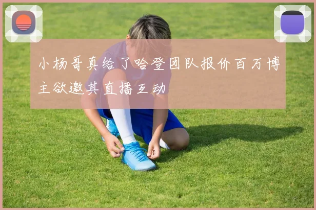 小杨哥真给了哈登团队报价百万博主欲邀其直播互动