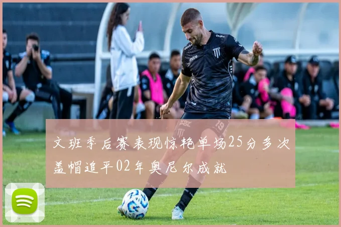 文班季后赛表现惊艳单场25分多次盖帽追平02年奥尼尔成就