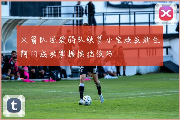 火箭队逆袭弱队铁贾小宝焕发新生阿门成功掌握换挡技巧