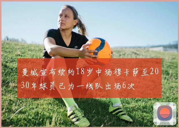 曼城宣布续约18岁中场穆卡萨至2030年球员已为一线队出场6次