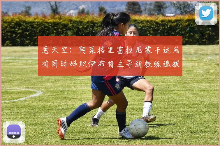 意天空：阿莱格里富拉尼蒙卡达或将同时辞职伊布将主导新教练选拔工作
